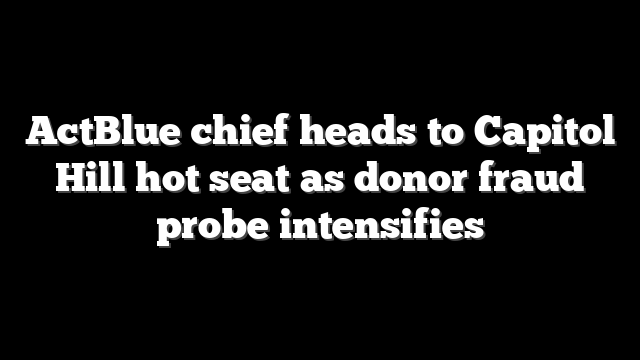 ActBlue chief heads to Capitol Hill hot seat as donor fraud probe intensifies