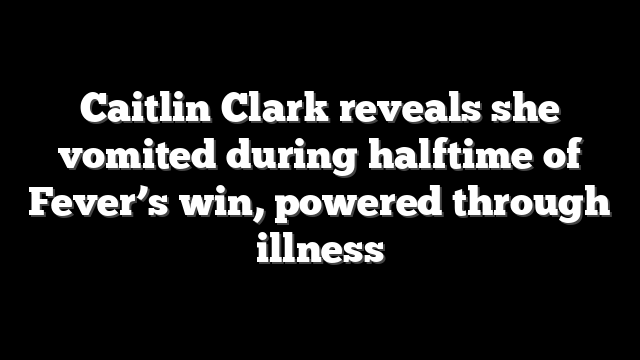Caitlin Clark reveals she vomited during halftime of Fever’s win, powered through illness