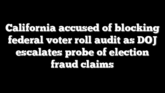 California accused of blocking federal voter roll audit as DOJ escalates probe of election fraud claims