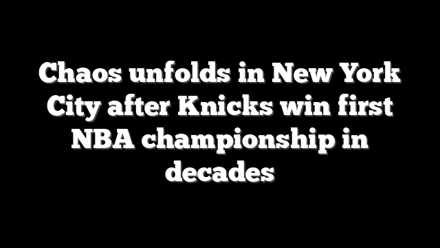 Chaos unfolds in New York City after Knicks win first NBA championship in decades