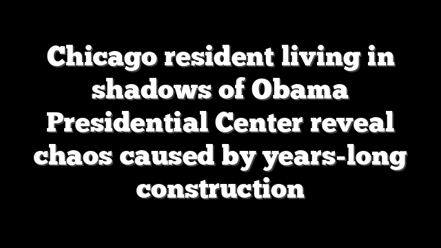 Chicago resident living in shadows of Obama Presidential Center reveal chaos caused by years-long construction