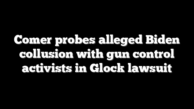 Comer probes alleged Biden collusion with gun control activists in Glock lawsuit