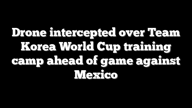 Drone intercepted over Team Korea World Cup training camp ahead of game against Mexico