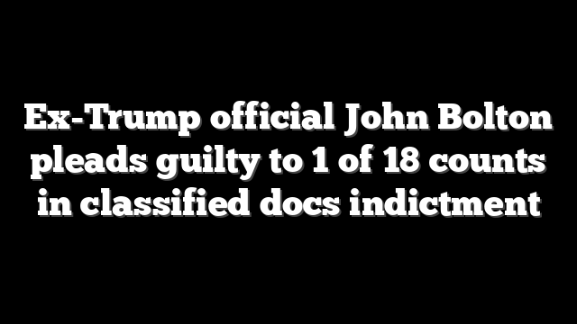 Ex-Trump official John Bolton pleads guilty to 1 of 18 counts in classified docs indictment