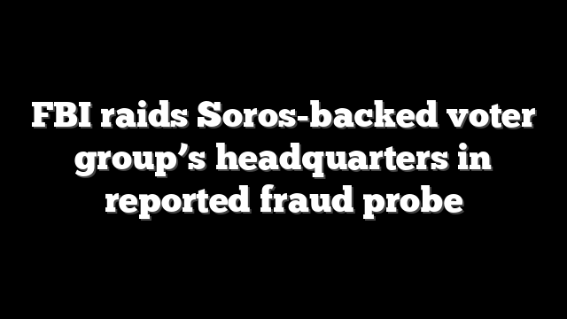 FBI raids Soros-backed voter group’s headquarters in reported fraud probe