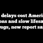FDA delays cost Americans trillions and slow lifesaving drugs, new report says