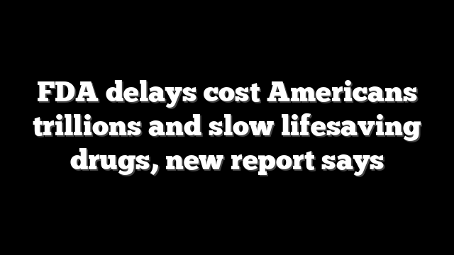 FDA delays cost Americans trillions and slow lifesaving drugs, new report says