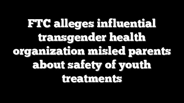 FTC alleges influential transgender health organization misled parents about safety of youth treatments