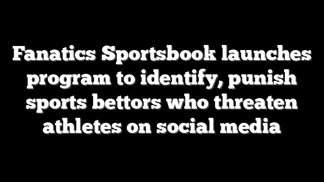Fanatics Sportsbook launches program to identify, punish sports bettors who threaten athletes on social media