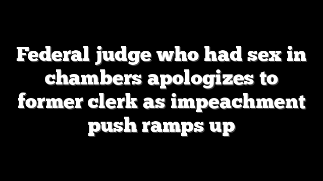 Federal judge who had sex in chambers apologizes to former clerk as impeachment push ramps up