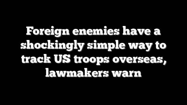 Foreign enemies have a shockingly simple way to track US troops overseas, lawmakers warn