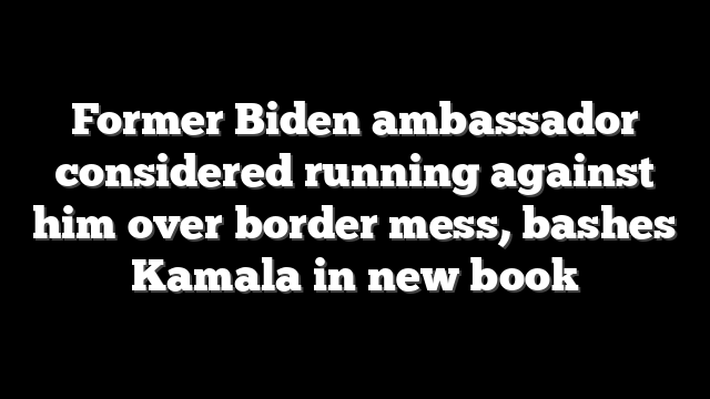 Former Biden ambassador considered running against him over border mess, bashes Kamala in new book