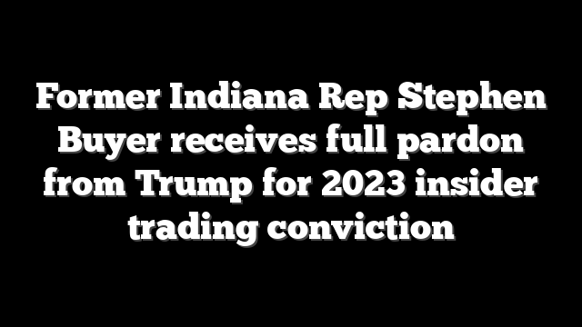 Former Indiana Rep Stephen Buyer receives full pardon from Trump for 2023 insider trading conviction