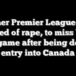 Former Premier League star, accused of rape, to miss World Cup game after being denied entry into Canada