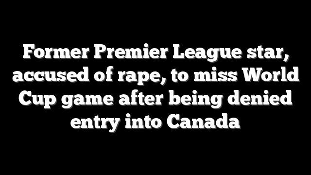 Former Premier League star, accused of rape, to miss World Cup game after being denied entry into Canada