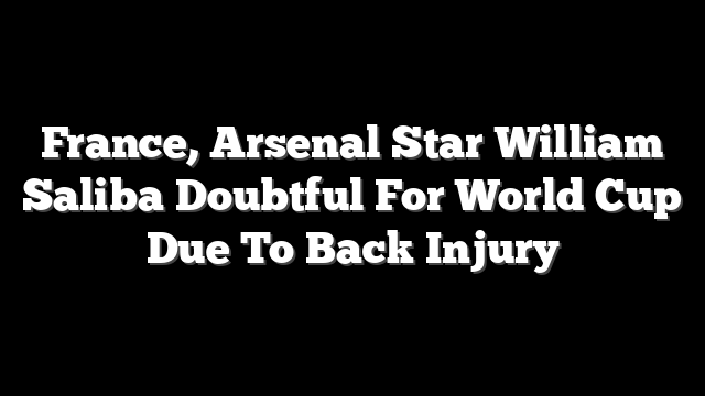 France, Arsenal Star William Saliba Doubtful For World Cup Due To Back Injury