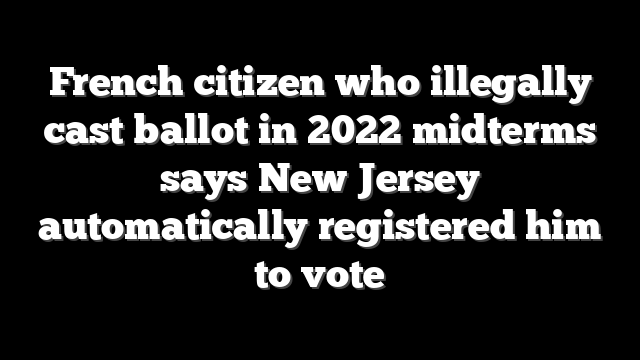 French citizen who illegally cast ballot in 2022 midterms says New Jersey automatically registered him to vote