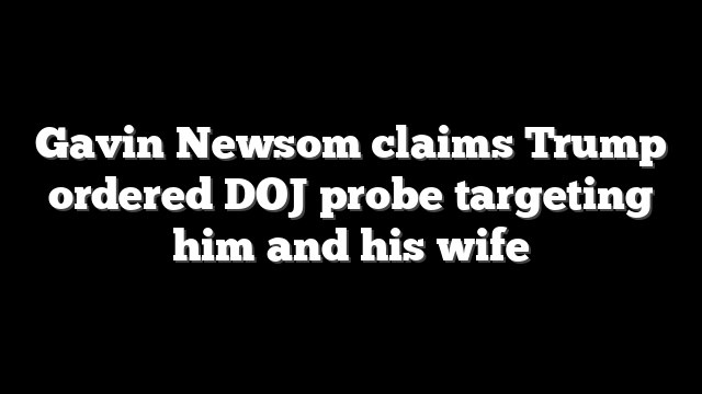 Gavin Newsom claims Trump ordered DOJ probe targeting him and his wife