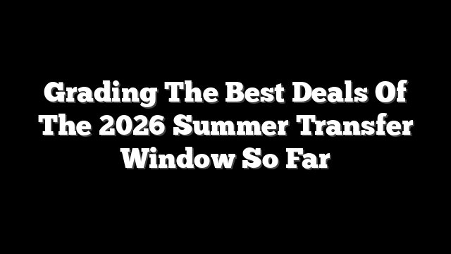 Grading The Best Deals Of The 2026 Summer Transfer Window So Far