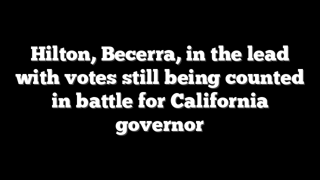 Hilton, Becerra, in the lead with votes still being counted in battle for California governor