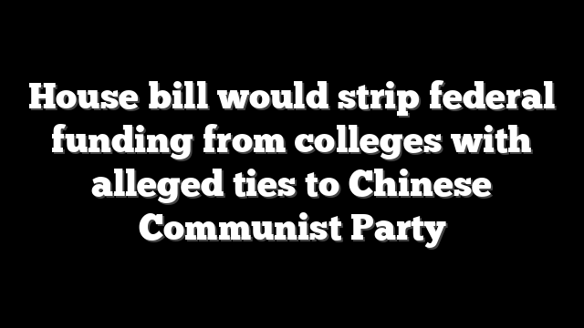 House bill would strip federal funding from colleges with alleged ties to Chinese Communist Party