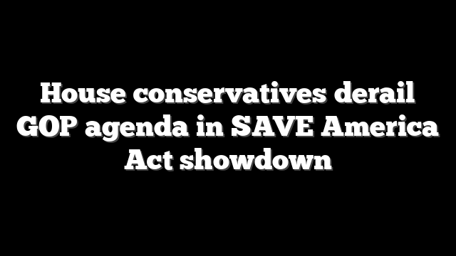 House conservatives derail GOP agenda in SAVE America Act showdown