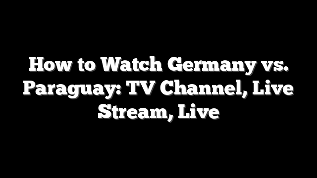 How to Watch Germany vs. Paraguay: TV Channel, Live Stream, Live