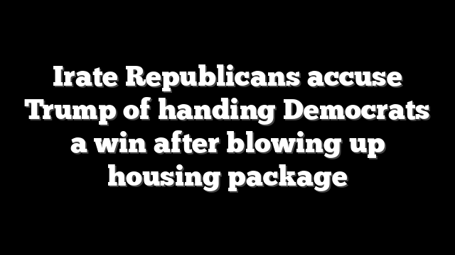 Irate Republicans accuse Trump of handing Democrats a win after blowing up housing package