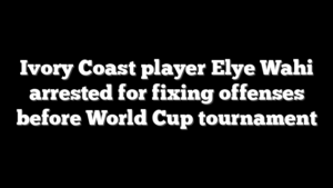Ivory Coast player Elye Wahi arrested for fixing offenses before World Cup tournament