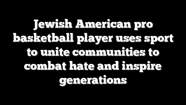 Jewish American pro basketball player uses sport to unite communities to combat hate and inspire generations