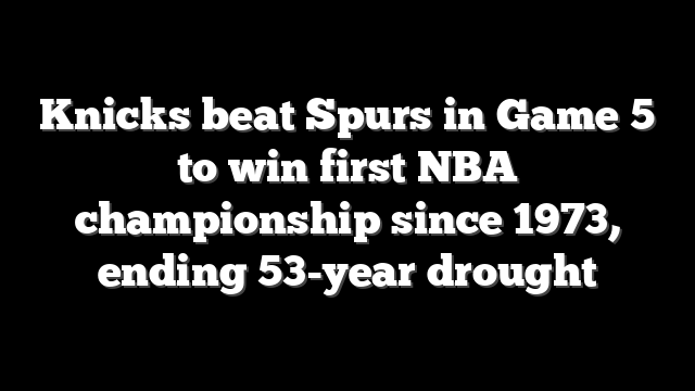 Knicks beat Spurs in Game 5 to win first NBA championship since 1973, ending 53-year drought