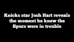 Knicks star Josh Hart reveals the moment he knew the Spurs were in trouble