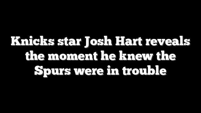 Knicks star Josh Hart reveals the moment he knew the Spurs were in trouble