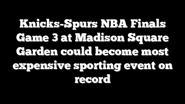 Knicks-Spurs NBA Finals Game 3 at Madison Square Garden could become most expensive sporting event on record