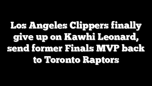 Los Angeles Clippers finally give up on Kawhi Leonard, send former Finals MVP back to Toronto Raptors