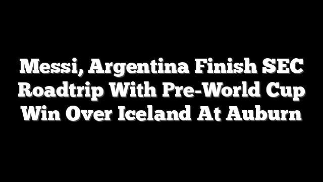 Messi, Argentina Finish SEC Roadtrip With Pre-World Cup Win Over Iceland At Auburn