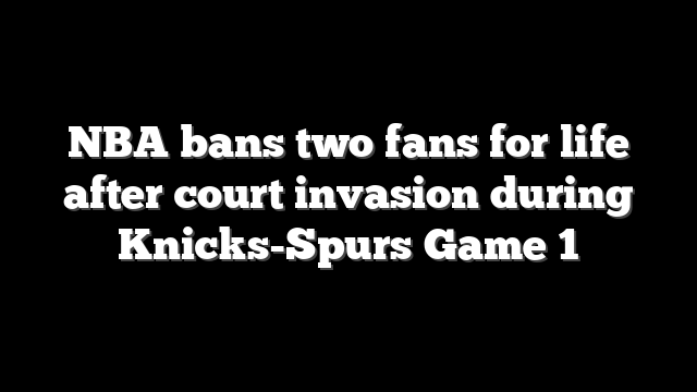 NBA bans two fans for life after court invasion during Knicks-Spurs Game 1