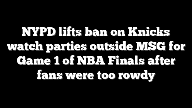 NYPD lifts ban on Knicks watch parties outside MSG for Game 1 of NBA Finals after fans were too rowdy