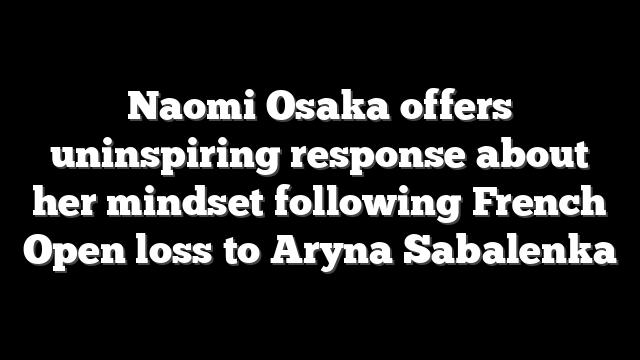 Naomi Osaka offers uninspiring response about her mindset following French Open loss to Aryna Sabalenka