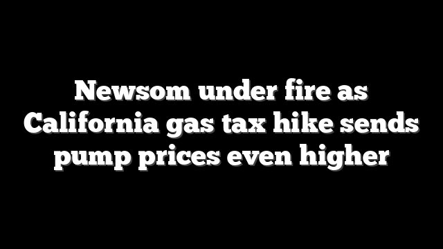 Newsom under fire as California gas tax hike sends pump prices even higher
