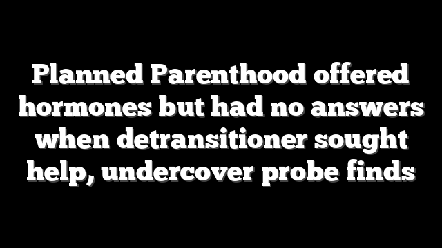 Planned Parenthood offered hormones but had no answers when detransitioner sought help, undercover probe finds