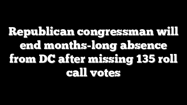 Republican congressman will end months-long absence from DC after missing 135 roll call votes