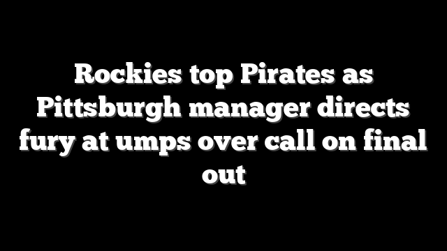 Rockies top Pirates as Pittsburgh manager directs fury at umps over call on final out
