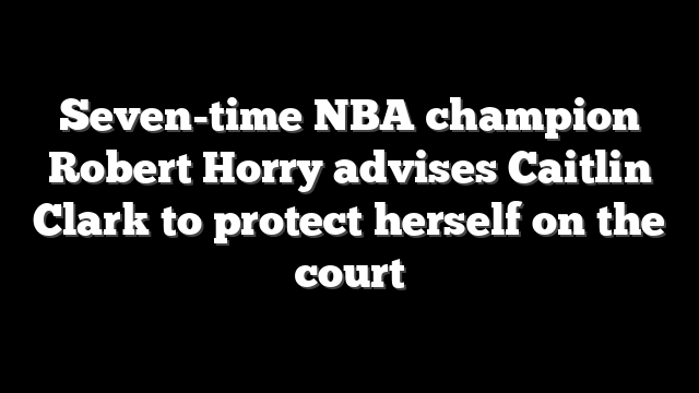 Seven-time NBA champion Robert Horry advises Caitlin Clark to protect herself on the court