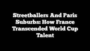 Streetballers And Paris Suburbs: How France Transcended World Cup Talent