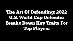 The Art Of Defending: 2022 U.S. World Cup Defender Breaks Down Key Traits For Top Players