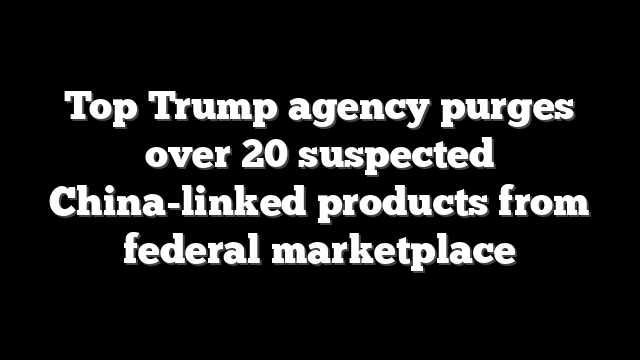 Top Trump agency purges over 20 suspected China-linked products from federal marketplace