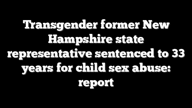 Transgender former New Hampshire state representative sentenced to 33 years for child sex abuse: report