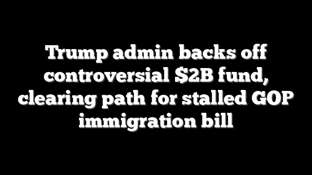 Trump admin backs off controversial $2B fund, clearing path for stalled GOP immigration bill