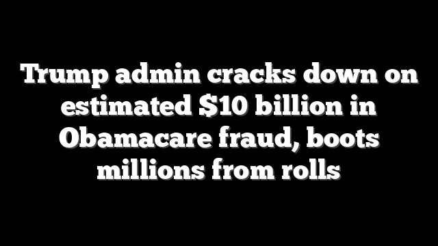 Trump admin cracks down on estimated $10 billion in Obamacare fraud, boots millions from rolls